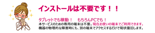 インストールは不要です!! タブレットでも稼働!もちろんPCでも 本サービスのための専用の端末は不要。現在お使いの端末でご利用できます。機器の物理的な障害時にも、別の端末でアクセスするだけで現状復旧します