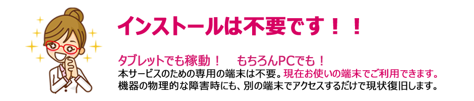 インストールは不要です!! タブレットでも稼働!もちろんPCでも 本サービスのための専用の端末は不要。現在お使いの端末でご利用できます。機器の物理的な障害時にも、別の端末でアクセスするだけで現状復旧します。
